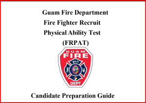 The Firefighter Recruit Physical Abilities Test (FRPAT- Candidate Preparation Guide) - provides an explanation of each of the six (6) events of the FRPAT, and the equipment used, some test day requirements, suggested fitness preparation, and recommended warm-up and stretching exercises.